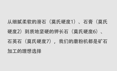 從細(xì)膩柔軟的滑石（莫氏硬度1）、石膏（莫氏硬度2）到質(zhì)地堅(jiān)硬的鉀長(zhǎng)石（莫氏硬度6）、石英石（莫氏硬度7），我們的磨粉機(jī)都是礦石加工的理想選擇。